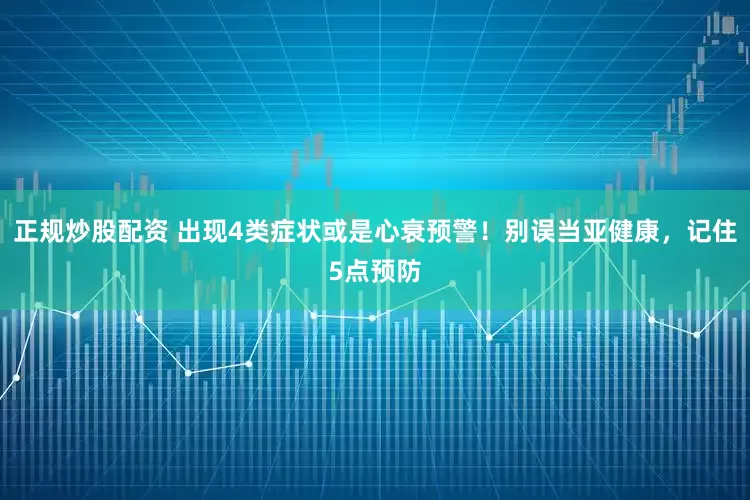 正規(guī)炒股配資 出現(xiàn)4類癥狀或是心衰預警！別誤當亞健康，記住5點預防