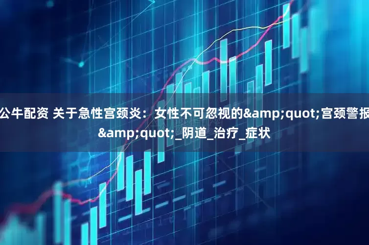 公牛配資 關于急性宮頸炎：女性不可忽視的"宮頸警報"_陰道_治療_癥狀