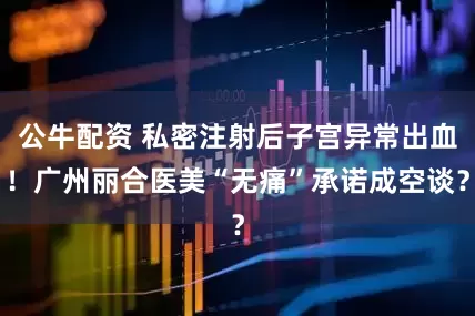 公牛配資 私密注射后子宮異常出血！廣州麗合醫(yī)美“無痛”承諾成空談？
