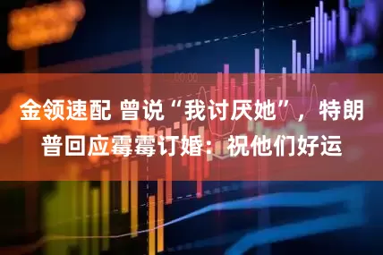金領(lǐng)速配 曾說“我討厭她”，特朗普回應(yīng)霉霉訂婚：祝他們好運