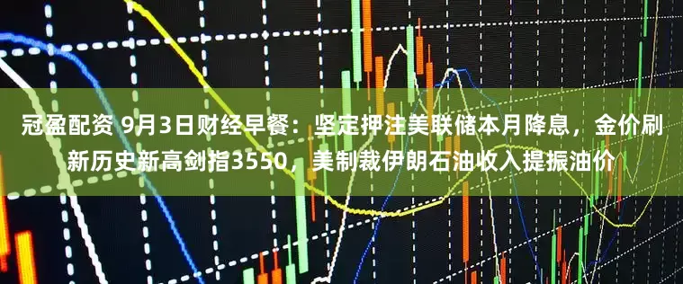 冠盈配資 9月3日財(cái)經(jīng)早餐：堅(jiān)定押注美聯(lián)儲本月降息，金價(jià)刷新歷史新高劍指3550，美制裁伊朗石油收入提振油價(jià)