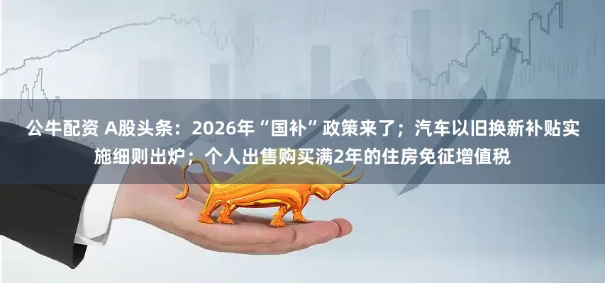 公牛配資 A股頭條：2026年“國(guó)補(bǔ)”政策來(lái)了；汽車(chē)以舊換新補(bǔ)貼實(shí)施細(xì)則出爐；個(gè)人出售購(gòu)買(mǎi)滿2年的住房免征增值稅