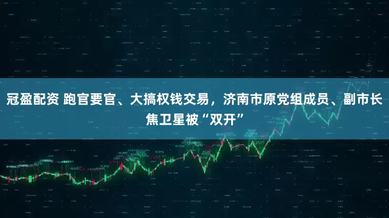 冠盈配資 跑官要官、大搞權錢交易，濟南市原黨組成員、副市長焦衛(wèi)星被“雙開”
